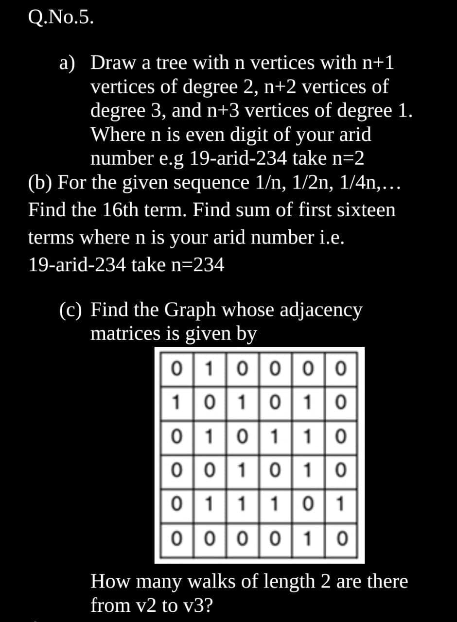 Q.No.5.
a) Draw a tree with n vertices with n+1
vertices of degree 2, n+2 vertices of
degree 3, and n+3 vertices of degree 1.
Where n is even digit of your arid
number e.g 19-arid-234 take n=2
(b) For the given sequence 1/n, 1/2n, 1/4n,...
Find the 16th term. Find sum of first sixteen
terms where n is your arid number i.e.
19-arid-234 take n=234
(c) Find the Graph whose adjacency
matrices is given by
0|1|0|0 |0|0
1|0|10| 1|0
0|1|0|1|1|0
0|0|1|0| 1|0
01|1|10|1
00|0|0|1|0
How many walks of length 2 are there
from v2 to v3?
