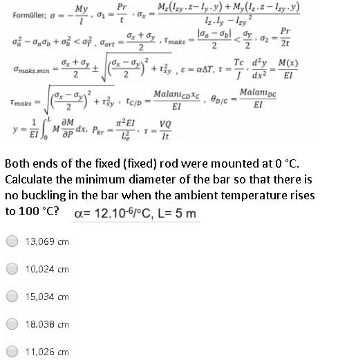 M-(Izy.2-ly.y)+ M,(1z.2 – Izy.y)
Iz.ly - Izy
Pr
My
Formüller; o --
t
Pr
Oz + Øy
Gort
Tmaks
2t
2
2
2
Oz + dy +
Tc d?y M(x)
Omaks.min
+ Ty, E= aAT, T =
2
2
I dx?
El
MalanıcpXc, @pjc
Malanıpc
El
Tmaks =
EI
ƏM
1²EI
VQ
EI
M
dx. Per
It
Both ends of the fixed (fixed) rod were mounted at 0 °c.
Calculate the minimum diameter of the bar so that there is
no buckling in the bar when the ambient temperature rises
to 100 °C?
a= 12.10-6/°C, L= 5 m
13,069 cm
10,024 cm
15,034 cm
18,038 cm
11.026 cm
