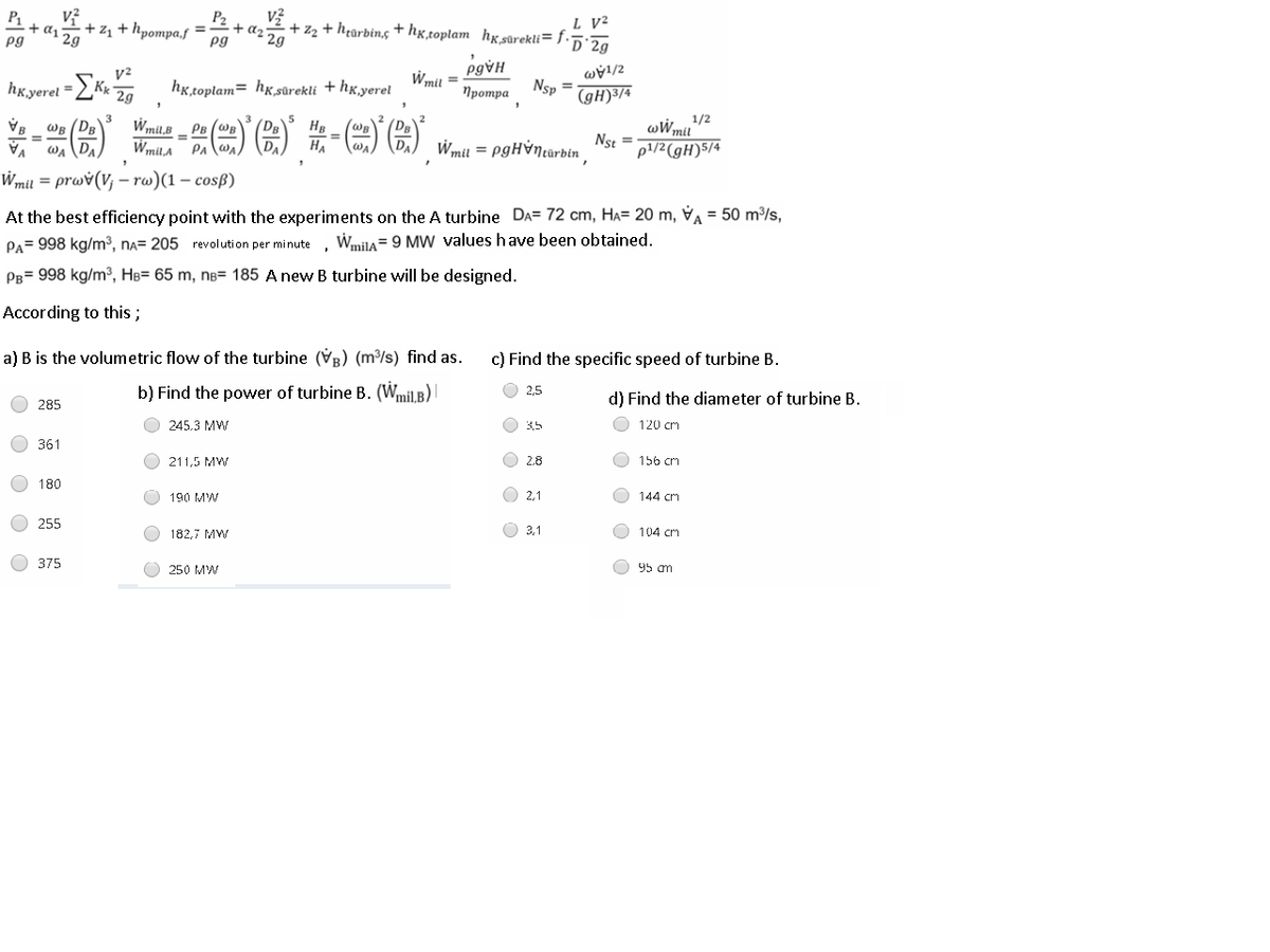 P1
+ as 2g
pg
P2
+z, + hpompa.f
L V²
+ z2 + h¢arbing +hx,toplam_hxsûrekli= f.
pg
'D´2g
Wmil
hỵ̟toplam= hx,sûrekli + hx,yerel
Nsp =
(gH)³/4
hkyerel =
2g
Протра
一()-)图)第-(=)G)
5
HB
Wmil,B _ PB (WB
PAlwa) DA
Wmil,A
WR (DB
wWm/2
Ns =
%3D
WA (DA
HA
Wmil = PgHỳntarbin
p1/2(gH)5/4
Wmil = prwv(V; – rw)(1 – cosß)
At the best efficiency point with the experiments on the A turbine DA= 72 cm, HA= 20 m, V = 50 m/s,
PA= 998 kg/m³, na= 205 revolution per minute ,
Wmila= 9 MW values have been obtained.
PB= 998 kg/m³, HB= 65 m, nâ= 185 A new B turbine will be designed.
According to this ;
a) B is the volumetric flow of the turbine (VR) (m/s) find as.
c) Find the specific speed of turbine B.
b) Find the power of turbine B. (Wmil.B)
2.5
d) Find the diameter of turbine B.
285
245.3 MW
3,5
120 cm
361
211,5 MW
O 2.8
156 cm
180
190 MW
O 2,1
144 cm
255
182,7 MW
O 31
O 104 cm
375
250 MW
O 95 am
O O
