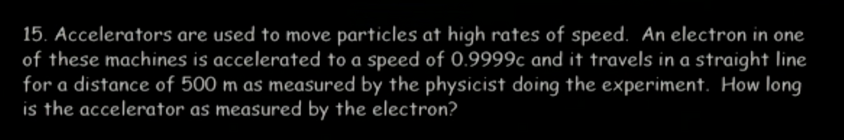 15. Accelerators are used to move particles at high rates of speed. An electron in one
of these machines is accelerated to a speed of 0.9999c and it travels in a straight line
for a distance of 500 m as measured by the physicist doing the experiment. How long
is the accelerator as measured by the electron?
