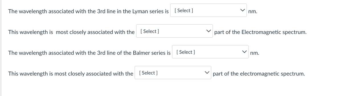 The wavelength associated with the 3rd line in the Lyman series is
[ Select ]
nm.
This wavelength is most closely associated with the
[ Select ]
part of the Electromagnetic spectrum.
The wavelength associated with the 3rd line of the Balmer series is
[ Select ]
nm.
This wavelength is most closely associated with the [Select ]
part of the electromagnetic spectrum.
