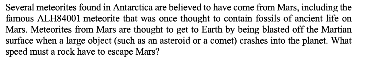 Several meteorites found in Antarctica are believed to have come from Mars, including the
famous ALH84001 meteorite that was once thought to contain fossils of ancient life on
Mars. Meteorites from Mars are thought to get to Earth by being blasted off the Martian
surface when a large object (such as an asteroid or a comet) crashes into the planet. What
speed must a rock have to escape Mars?