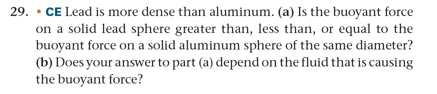 29. CE Lead is more dense than aluminum. (a) Is the buoyant force
•
on a solid lead sphere greater than, less than, or equal to the
buoyant force on a solid aluminum sphere of the same diameter?
(b) Does your answer to part (a) depend on the fluid that is causing
the buoyant force?