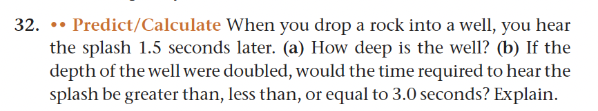 32.
Predict/Calculate When you drop a rock into a well, you hear
the splash 1.5 seconds later. (a) How deep is the well? (b) If the
depth of the well were doubled, would the time required to hear the
splash be greater than, less than, or equal to 3.0 seconds? Explain.