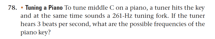 78. Tuning a Piano To tune middle C on a piano, a tuner hits the key
and at the same time sounds a 261-Hz tuning fork. If the tuner
hears 3 beats per second, what are the possible frequencies of the
piano key?
●