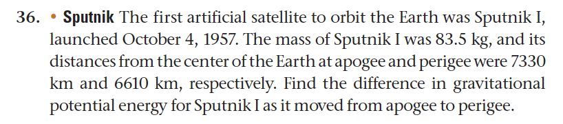 36. • Sputnik The first artificial satellite to orbit the Earth was Sputnik I,
launched October 4, 1957. The mass of Sputnik I was 83.5 kg, and its
distances from the center of the Earth at apogee and perigee were 7330
km and 6610 km, respectively. Find the difference in gravitational
potential energy for Sputnik I as it moved from apogee to perigee.