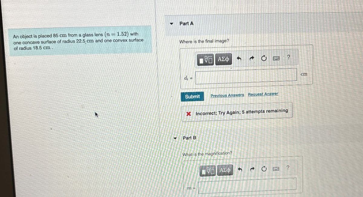 An object is placed 85 cm from a glass lens (n = 1.52) with
one concave surface of radius 22.5 cm and one convex surface
of radius 18.5 cm.
4
Part A
Where is the final image?
d=
ΜΕ ΑΣΦ
?
Submit Previous Answers Request Answer
X Incorrect; Try Again; 5 attempts remaining
Part B
What is the magnification?
ΑΦΟΙ ΑΣΦ
Η
m =
t
ว
cm
?