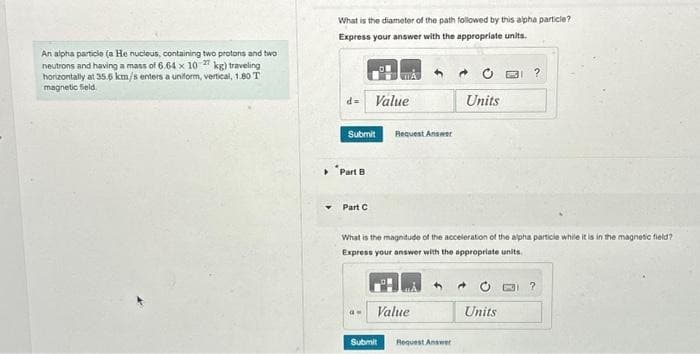 An alpha particle (a He nucleus, containing two protons and two
neutrons and having a mass of 6.64 x 10-27 kg) traveling
horizontally at 35.6 km/s enters a uniform, vertical, 1.80 T
magnetic field
What is the diameter of the path followed by this alpha particle?
Express your answer with the appropriate units.
d= Value
Submit
Part B
Part C
4.
Request Answer
a- Value
What is the magnitude of the acceleration of the alpha particle while it is in the magnetic field?
Express your answer with the appropriate units.
+
Units
Submit Request Answer
→
Units
