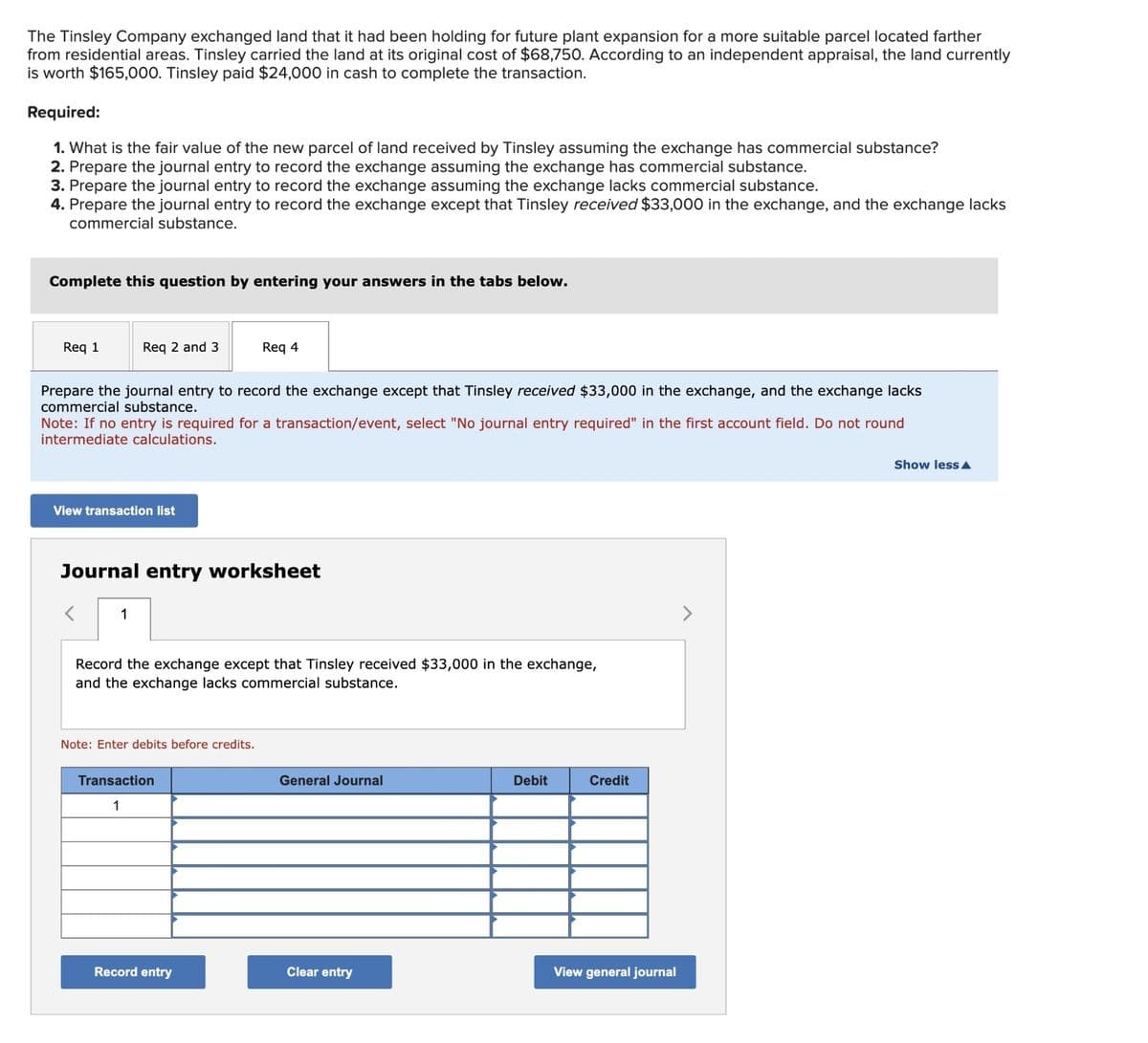 The Tinsley Company exchanged land that it had been holding for future plant expansion for a more suitable parcel located farther
from residential areas. Tinsley carried the land at its original cost of $68,750. According to an independent appraisal, the land currently
is worth $165,000. Tinsley paid $24,000 in cash to complete the transaction.
Required:
1. What is the fair value of the new parcel of land received by Tinsley assuming the exchange has commercial substance?
2. Prepare the journal entry to record the exchange assuming the exchange has commercial substance.
3. Prepare the journal entry to record the exchange assuming the exchange lacks commercial substance.
4. Prepare the journal entry to record the exchange except that Tinsley received $33,000 in the exchange, and the exchange lacks
commercial substance.
Complete this question by entering your answers in the tabs below.
Req 1
Req 2 and 3
Prepare the journal entry to record the exchange except that Tinsley received $33,000 in the exchange, and the exchange lacks
commercial substance.
Note: If no entry is required for a transaction/event, select "No journal entry required" in the first account field. Do not round
intermediate calculations.
View transaction list
1
Journal entry worksheet
Req 4
Record the exchange except that Tinsley received $33,000 in the exchange,
and the exchange lacks commercial substance.
Note: Enter debits before credits.
Transaction
1
Record entry
General Journal
Clear entry
Debit
Credit
View general journal
Show lessA