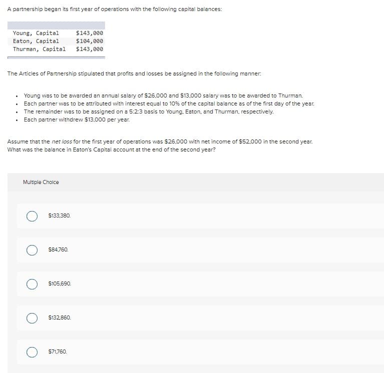A partnership began its first year of operations with the following capital balances:
Young, Capital
Eaton, Capital
Thurman, Capital
The Articles of Partnership stipulated that profits and losses be assigned in the following manner:
Young was to be awarded an annual salary of $26,000 and $13,000 salary was to be awarded to Thurman.
Each partner was to be attributed with interest equal to 10% of the capital balance as of the first day of the year.
The remainder was to be assigned on a 5:2:3 basis to Young, Eaton, and Thurman, respectively.
Each partner withdrew $13,000 per year.
Assume that the net loss for the first year of operations was $26,000 with net income of $52,000 in the second year.
What was the balance in Eaton's Capital account at the end of the second year?
Multiple Choice
$133,380.
$84,760.
$143,000
$104,000
$143,000
$105,690.
$132,860.
O $71,760.