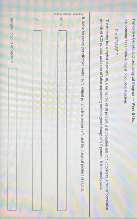O Macmillan Learning
Population Growth and Technological Progress-Work It Out
An economy has a Cobb-Douglas production function:
Y = K*(LE)¹-
The economy has a capital share of 0.30, a saving rate of 50 percent, a depreciation rate of 5.25 percent, a rate of population
growth of 4.25 percent, and a rate of labor-augmenting technological change of 4.0 percent. It is in steady state.
b. Solve for capital per effective worker (k), output per effective worker (y), and the marginal product of capital.
marginal product of capital =