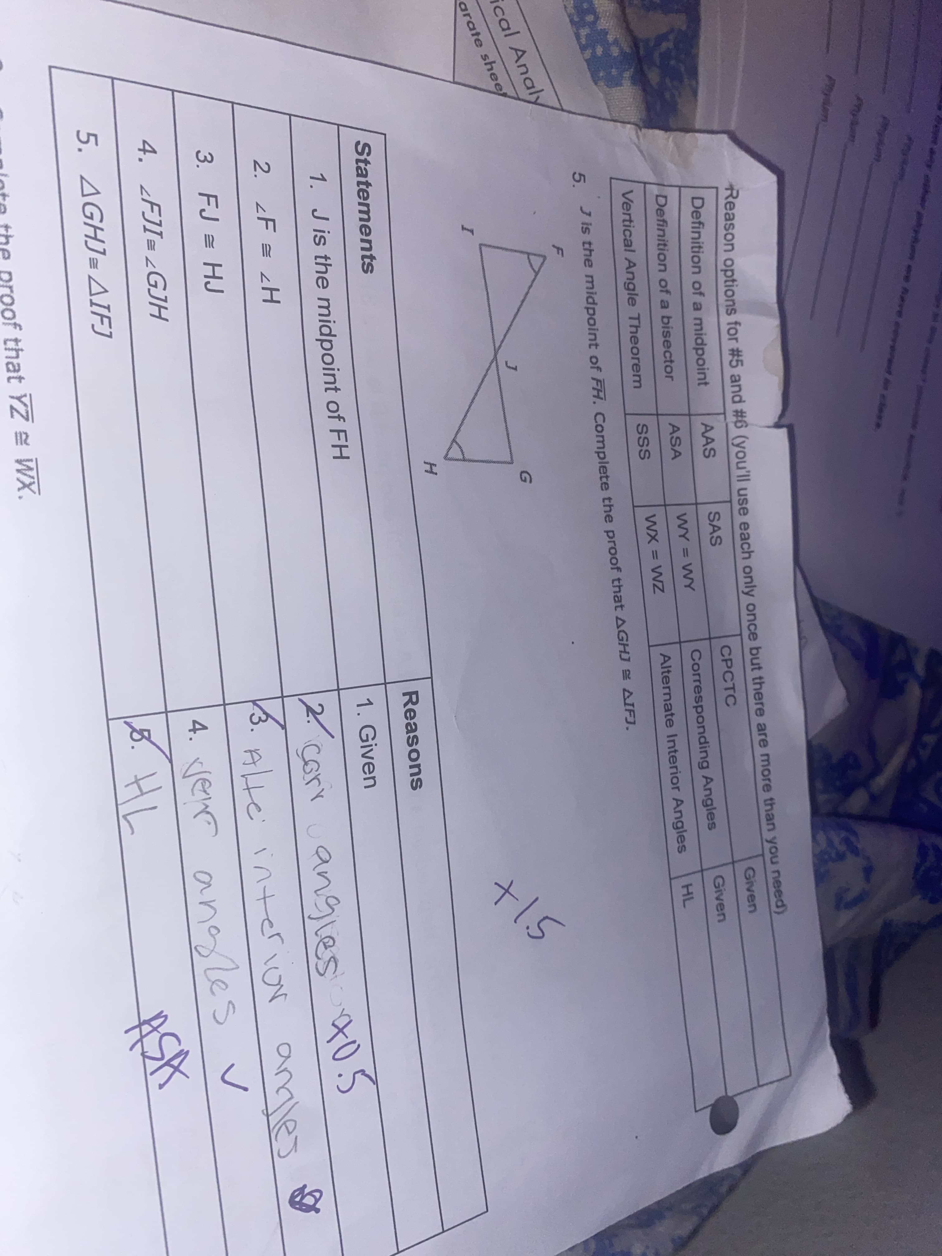 any hr ee Aeve eoveret ees
Phym
Phyam
Reason options for #5 and #6 (you'll use each only once but there are more than you neea)
Definition of a midpoint
Given
AAS
SAS
CPCTC
Definition of a bisector
ASA
WY = WY
Corresponding Angles
Given
%3D
Vertical Angle Theorem
SSS
WX = WZ
Alternate Interior Angles
HL
Jis the midpoint of FH. Complete the proof that AGHJ AIFJ.
5.
cal Analy
arate shee
Statements
Reasons
1. J is the midpoint of FH
1. Given
corr cangles t05
2. zF = 2H
3.
Alte interior amles
3. FJ = HJ
4. enr angles
5. HL
4. ¿FJI= ¿GJH
5. AGHJ= AIFJ
ASA
ninte the proof that YZ = WX.
+15
