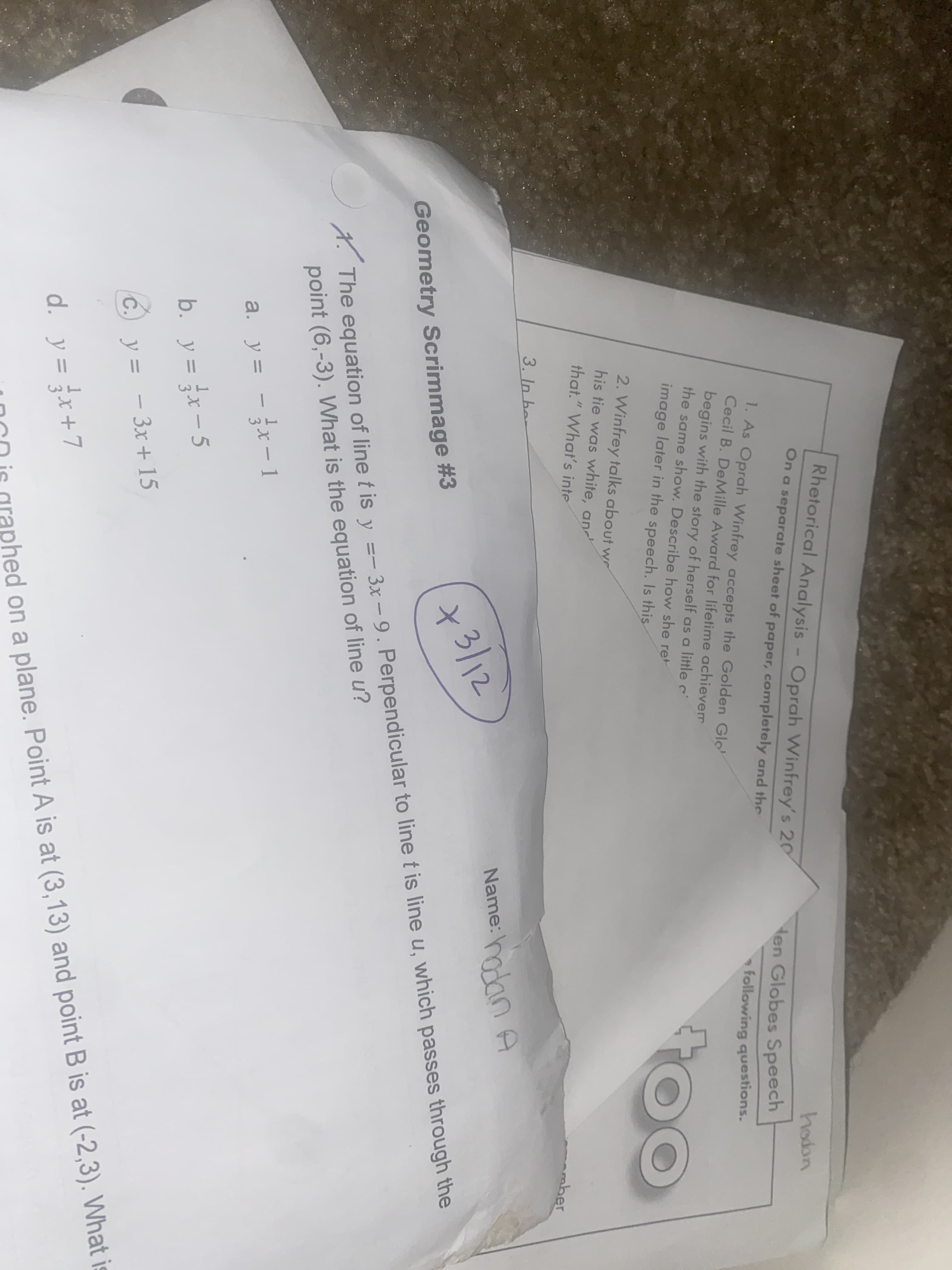 Rhetorical Analysis - Oprah Winfrey's 20
hodon
ten Globes Speech
On a separate sheet of paper, completely and the
1. As Oprah Winfrey accepts the Golden Glo
Cecil B. DeMille Award for lifetime achievem
following questions.
begins with the story of herself as a little c
the same show. Describe how she ret
image later in the speech. Is this
2. Winfrey talks about wr
his tie was white, an
that." What's inte
mber
3. In her
Name: olan A
+3/12
X. The equation of line t is y =- 3x – 9. Perpendicular to line t is line u, which passes through the
point (6,-3). What is the equation of line u?
Geometry Scrimmage #3
a. y = - x-1
b. y = x- 5
C.) y = - 3x + 15
d. y = x+7
%3D
OCD is graphed on a plane. Point A is at (3,13) and point B is at (-2,3). What is
