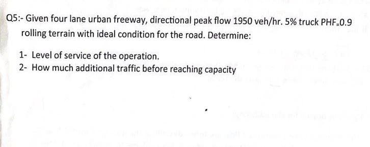 Q5:- Given four lane urban freeway, directional peak flow 1950 veh/hr. 5% truck PHF-0.9
rolling terrain with ideal condition for the road. Determine:
1- Level of service of the operation.
2- How much additional traffic before reaching capacity