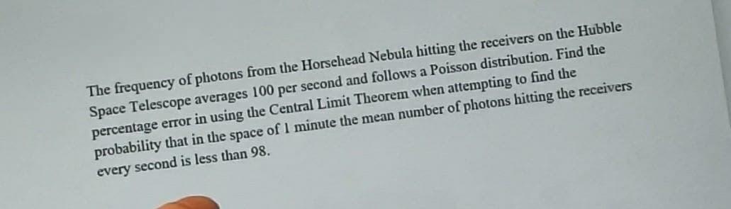 The frequency of photons from the Horsehead Nebula hitting the receivers on the Hubble
Space Telescope averages 100 per second and follows a Poisson distribution. Find the
percentage error in using the Central Limit Theorem when attempting to find the
probability that in the space of1 minute the mean number of photons hitting the receivers
every second is less than 98.
