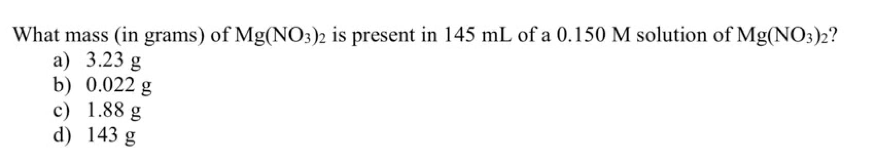 What mass (in grams) of Mg(NO3)2 is present in 145 mL of a 0.150 M solution of Mg(NO3)2?
a) 3.23 g
b) 0.022 g
c) 1.88 g
d) 143 g
