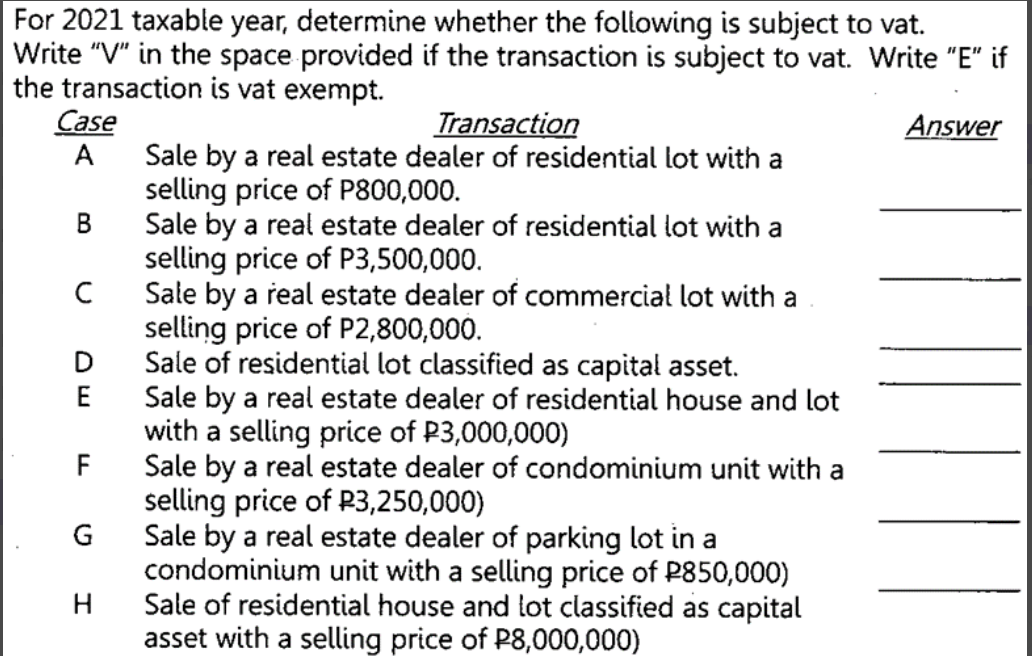 For 2021 taxable year, determine whether the following is subject to vat.
Write "V" in the space provided if the transaction is subject to vat. Write "E" if
the transaction is vat exempt.
Case
Transaction
Answer
Sale by a real estate dealer of residential lot with a
selling price of P800,000.
Sale by a real estate dealer of residential lot with a
selling price of P3,500,000.
Sale by a real estate dealer of commercial lot with a
selling price of P2,800,000.
Sale of residential lot classified as capital asset.
Sale by a real estate dealer of residential house and lot
with a selling price of P3,000,000)
F
A
В
C
E
Sale by a real estate dealer of condominium unit with a
selling price of P3,250,000)
G
Sale by a real estate dealer of parking lot in a
condominium unit with a selling price of P850,000)
Sale of residential house and lot classified as capital
asset with a selling price of P8,000,000)
