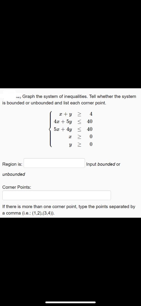 w, Graph the system of inequalities. Tell whether the system
is bounded or unbounded and list each corner point.
x + y 2
4
4x + 5y < 40
5x + 4y < 40
Region is:
Input bounded or
unbounded
Corner Points:
If there is more than one corner point, type the points separated by
a comma (i.e.: (1,2),(3,4)).
