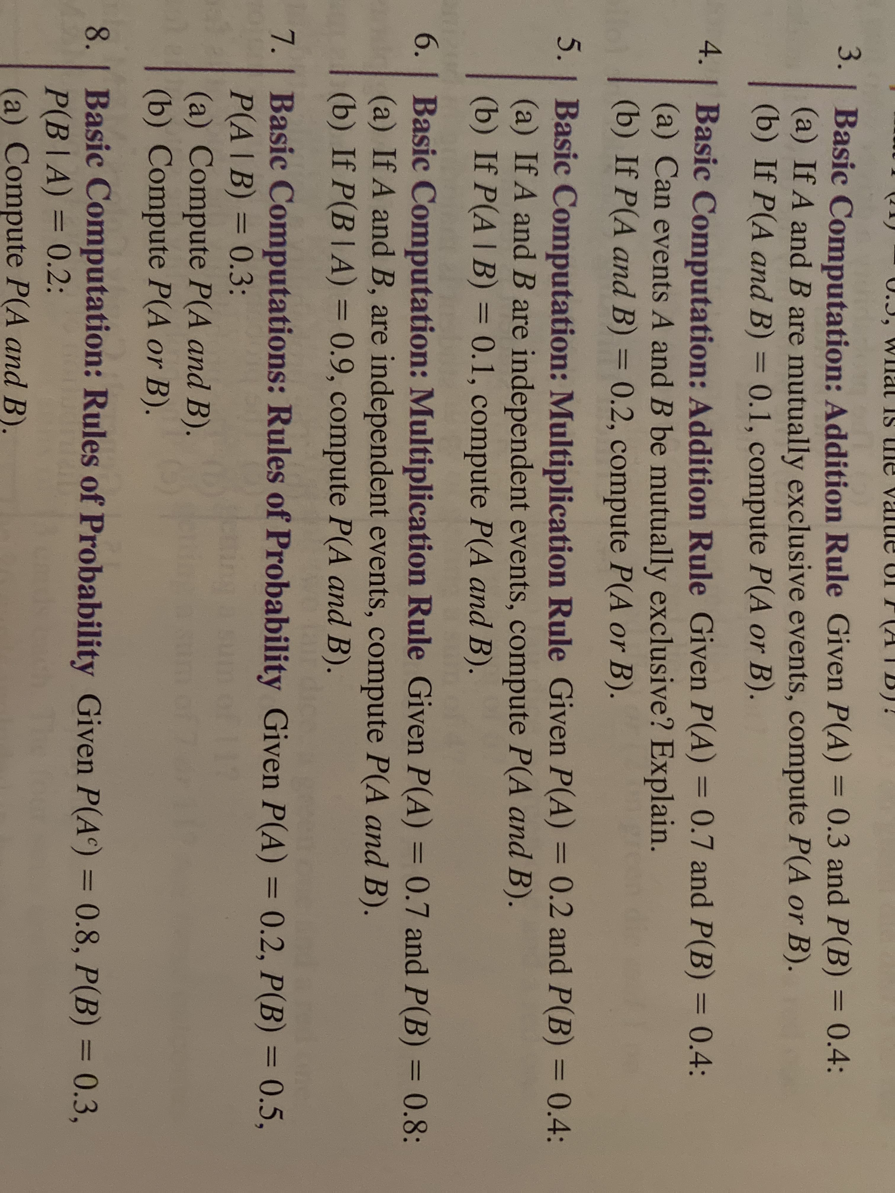 U.3, WIlal IS ne value U
(ATB)!
3. | Basic Computation: Addition Rule Given P(A) = 0.3 and P(B) = 0.4:
(a) If A and B are mutually exclusive events, compute P(A or B).
(b) If P(A and B) = 0.1, compute P(A or B).
%3D
%3D
4. | Basic Computation: Addition Rule Given P(A) = 0.7 and P(B) = 0.4:
(a) Can events A and B be mutually exclusive? Explain.
(b) If P(A and B) = 0.2, compute P(A or B).
%3D
5. | Basic Computation: Multiplication Rule Given P(A) = 0.2 and P(B) 0.4:
(a) If A and B are independent events, compute P(A and B).
(b) If P(A | B) = 0.1, compute P(A and B).
%3D
%3D
%3D
6. | Basic Computation: Multiplication Rule Given P(A) = 0.7 and P(B) = 0.8:
(a) If A and B, are independent events, compute P(A and B).
(b) If P(B |A) = 0.9, compute P(A and B).
%3D
%3D
7. Basic Computations: Rules of Probability Given P(A) = 0.2, P(B) = 0.5,
P(A|B) = 0.3:
(a) Compute P(A and B).
(b) Compute P(A or B).
%3D
%3D
%3D
8. | Basic Computation: Rules of Probability Given P(A) = 0.8, P(B) = 0.3,
P(B|A) = 0.2:
(a) Compute P(A and B).
%3D
