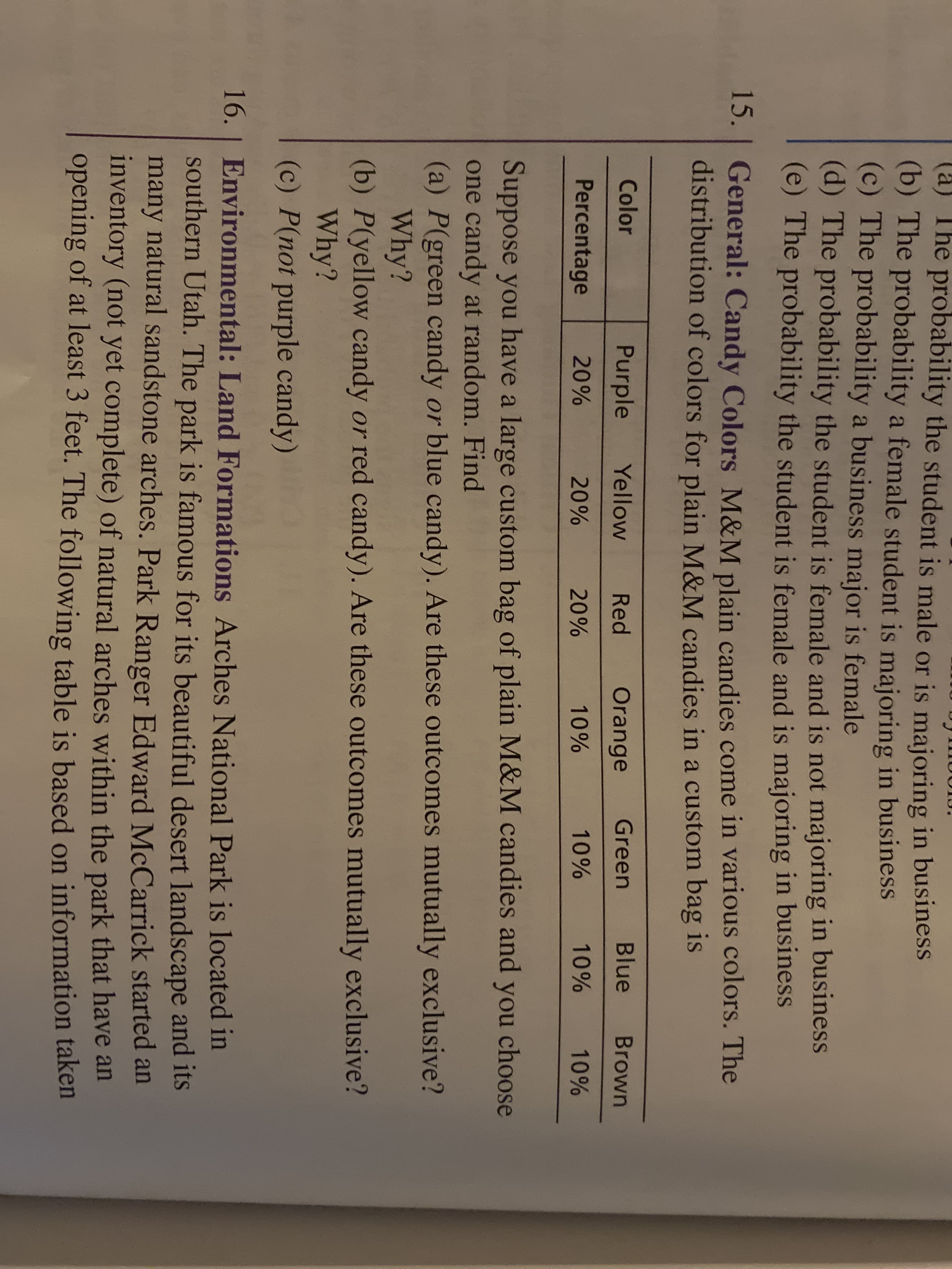 (a) The probability the student is male or is majoring in business
(b) The probability a female student is majoring in business
(c) The probability a business major is female
(d) The probability the student is female and is not majoring in business
(e) The probability the student is female and is majoring in business
15.
15. General: Candy Colors M&M plain candies come in various colors. The
distribution of colors for plain M&M candies in a custom bag is
Color
Purple
Yellow
Red
Orange
Green
Blue
Brown
Percentage
20%
20%
20%
10%
10%
10%
10%
Suppose you have a large custom bag of plain M&M candies and you choose
one candy at random. Find
(a) P(green candy or blue candy). Are these outcomes mutually exclusive?
Why?
(b) P(yellow candy or red candy). Are these outcomes mutually exclusive?
Why?
(c) P(not purple candy)
16. | Environmental: Land Formations Arches National Park is located in
southern Utah. The park is famous for its beautiful desert landscape and its
many natural sandstone arches. Park Ranger Edward McCarrick started an
inventory (not yet complete) of natural arches within the park that have an
opening of at least 3 feet. The following table is based on information taken
