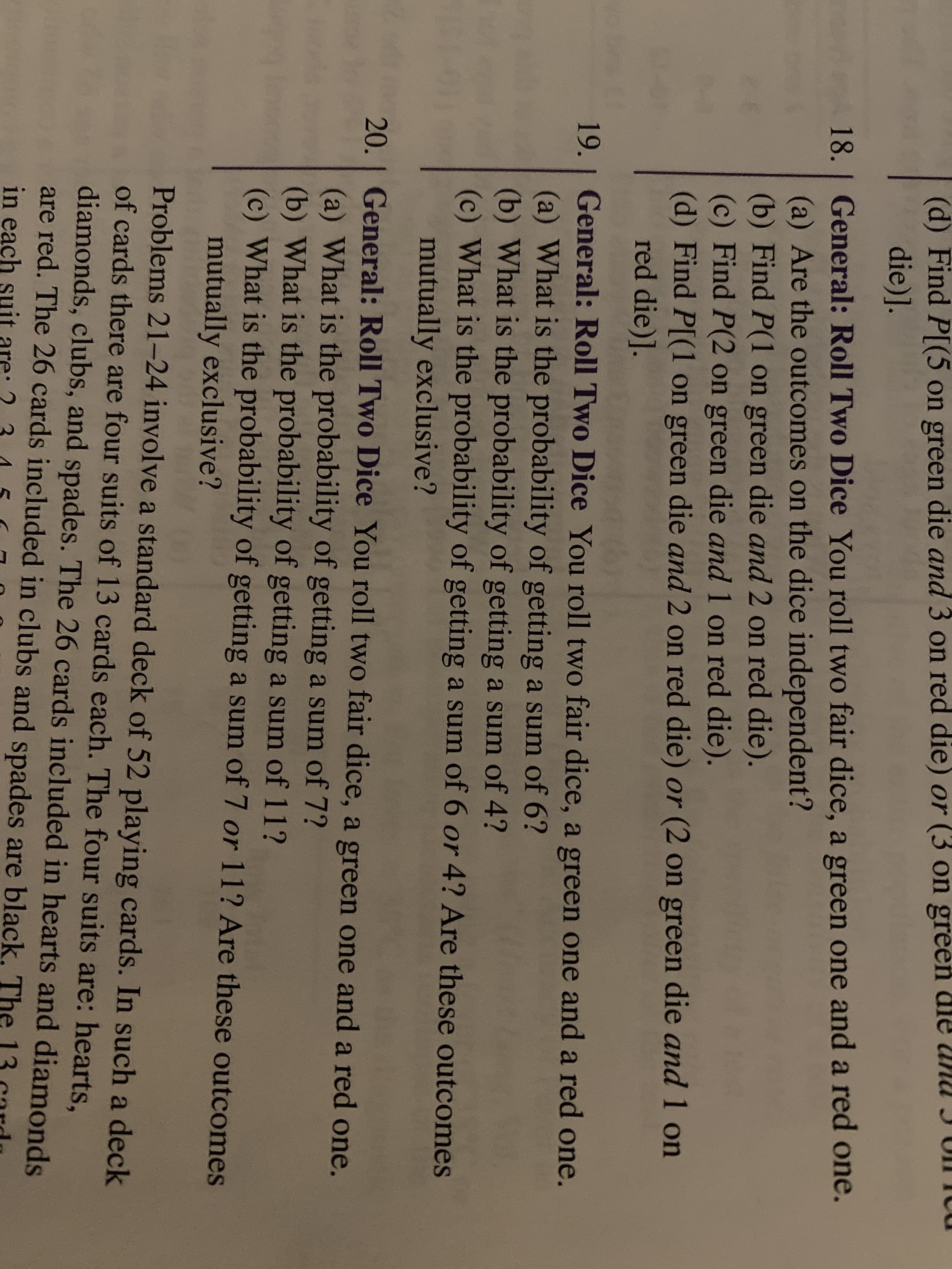 (d) Find P[(5 on green die and 3 on red die) or (3 on green dle anu I UIicu
die)].
18.1 General: Roll Two Dice You roll two fair dice, a green one and a red one.
(a) Are the outcomes on the dice independent?
(b) Find P(1 on green die and 2 on red die).
(c) Find P(2 on green die and 1 on red die).
(d) Find P[(1 on green die and 2 on red die) or (2 on green die and 1 on
red die)].
19. | General: Roll Two Dice You roll two fair dice, a green one and a red one.
(a) What is the probability of getting a sum of 6?
(b) What is the probability of getting a sum of 4?
(c) What is the probability of getting a sum of 6 or 4? Are these outcomes
mutually exclusive?
20. I General: Roll Two Dice You roll two fair dice, a green one and a red one.
(a) What is the probability of getting a sum of 7?
(b) What is the probability of getting a sum of 11?
(c) What is the probability of getting a sum of 7 or 11? Are these outcomes
mutually exclusive?
Problems 21-24 involve a standard deck of 52 playing cards. In such a deck
of cards there are four suits of 13 cards each. The four suits are: hearts,
diamonds, clubs, and spades. The 26 cards included in hearts and diamonds
are red. The 26 cards included in clubs and spades are black, The
in each suit
