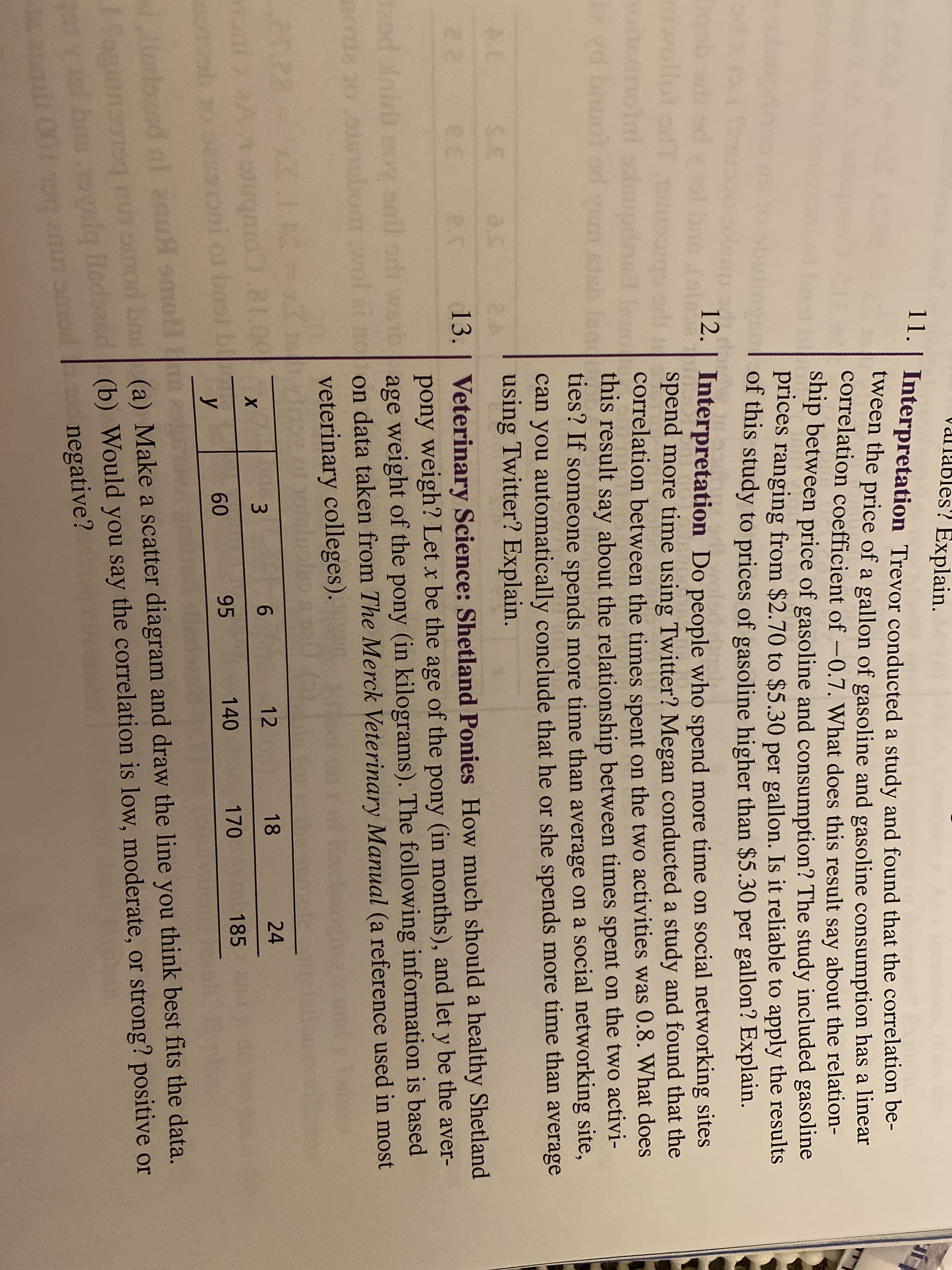 ValTables? Explain.
11.| Interpretation Trevor conducted a study and found that the correlation be-
tween the price of a gallon of gasoline and gasoline consumption has a linear
correlation coefficient of -0.7. What does this result say about the relation-
ship between price of gasoline and consumption? The study included gasoline
prices ranging from $2.70 to $5.30 per gallon. Is it reliable to apply the results
of this study to prices of gasoline higher than $5.30 per gallon? Explain.
bost bog
12.
| Interpretation Do people who spend more time on social networking sites
wollot adT soigod spend more time using Twitter? Megan conducted a study and found that the
onsmolal sleupirs leno
correlation between the times spent on the two activities was 0.8. What does
uo
பறற
vd bnuo od vem ctehe this result say about the relationship between times spent on the two activi-
ties? If someone spends more time than average on a social networking site,
can you automatically conclude that he or she spends more time than average
using Twitter? Explain.
A.C
S.E
13. | Veterinary Science: Shetland Ponies How much should a healthy Shetland
pony weigh? Let x be the age of the pony (in months), and let y be the aver-
eod nir oy snil ods wsib age weight of the pony (in kilograms). The following information is based
nonde 10oeobom wol ai no on data taken from The Merck Veterinary Manual (a reference used in most
2.2
e.E
e..
veterinary colleges).
Exc
en.28
02cup/g
24
12
18
baor b
У
0018:COubrntoyeue
95 140
170 m 185
0 0sooni or
60
lldoesd nl 2u smoll e
(a) Make a scatter diagram and draw the line you think best fits the data.
geinon ooimod bns
ol bs valg lledoasd (b) Would you say the correlation is low, moderate, or strong? positive or
negative?
mil 001g annomon
