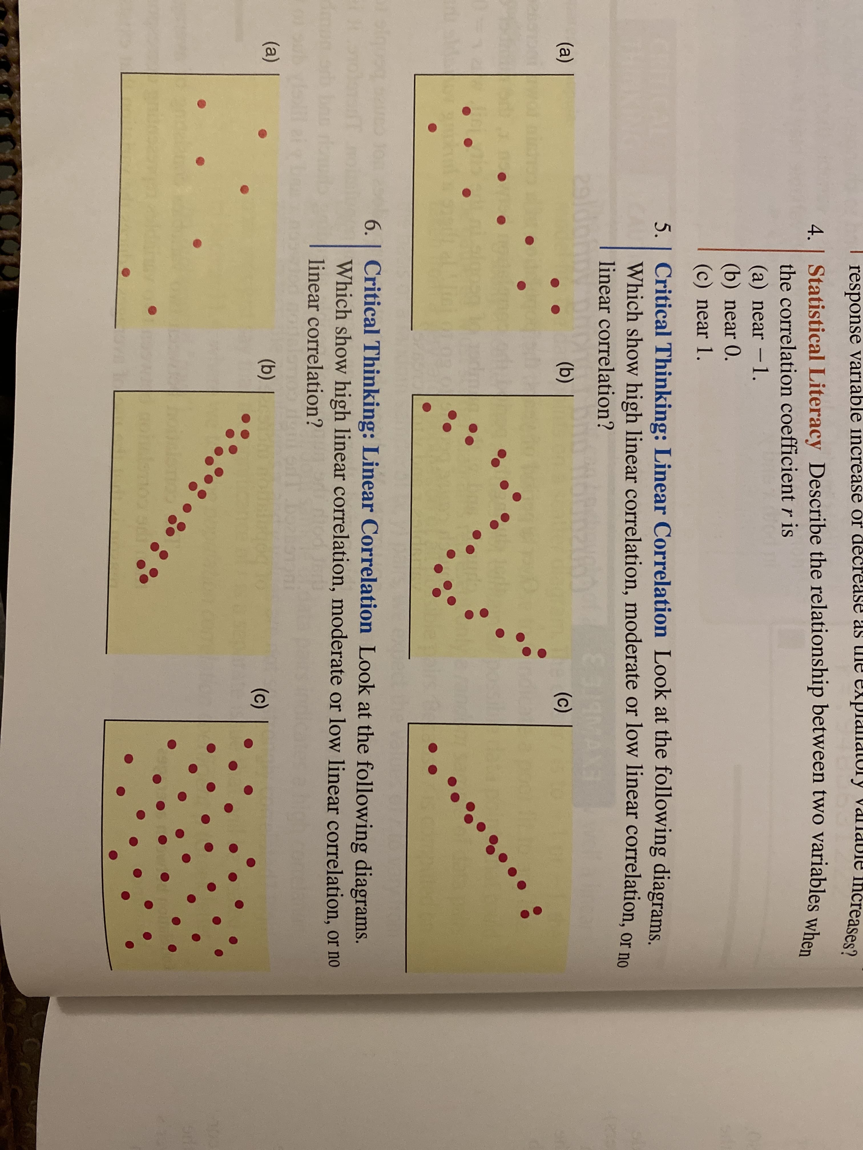 response variable increase or decrease as lhe
explanatory vanable
Increases?
4. | Statistical Literacy Describe the relationship between two variables whom
the correlation coefficient r is
(a) near -1.
(b) near 0.
(c) near 1.
CRITICAL
THINKING
5. | Critical Thinking: Linear Correlation Look at the following diagrams.
Which show high linear correlation, moderate or low linear correlation, or no
linear correlation?
29ldo
(a)
(b)
The (c)
6. | Critical Thinking: Linear Correlation Look at the following diagrams.
Which show high linear correlation, moderate or low linear correlation, or no
linear correlation?
Ng
(a)
(b)
(c)
