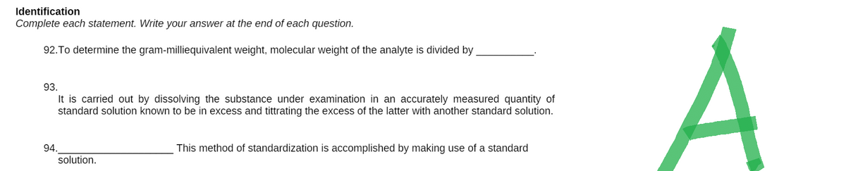 Identification
Complete each statement. Write your answer at the end of each question.
92. To determine the gram-milliequivalent weight, molecular weight of the analyte is divided by
93.
It is carried out by dissolving the substance under examination in an accurately measured quantity of
standard solution known to be in excess and tittrating the excess of the latter with another standard solution.
94.
This method of standardization is accomplished by making use of a standard
solution.
A