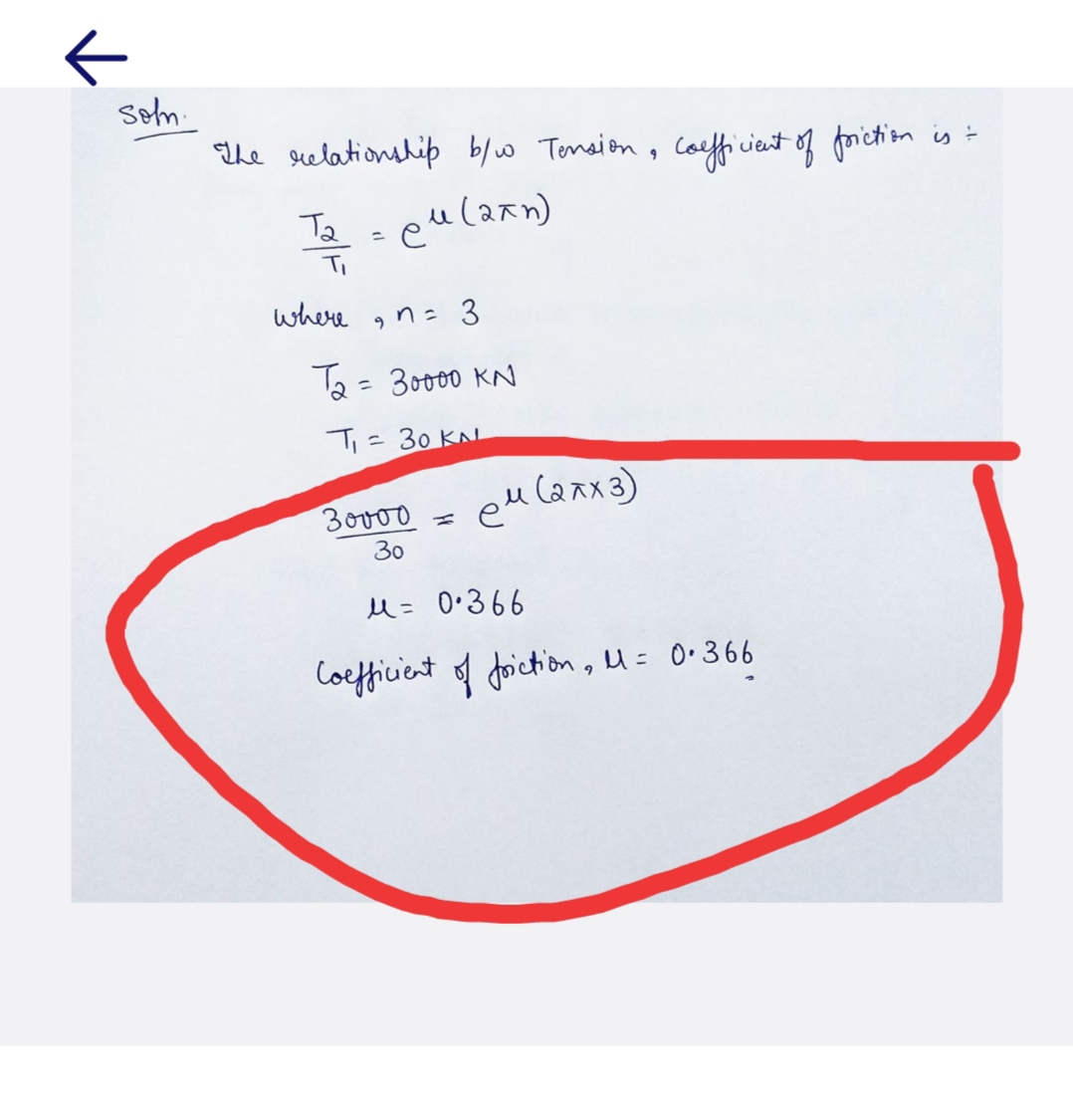 к
soln
The relationship b/w Tension, coefficient of friction is =
си (аки)
та
where
-
9
n= 3
Та = 30000 KN
T = 30 КА
ем (алх3)
30000 =
30
м= 0366
Coefficient of friction, M = 0.366