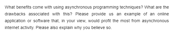 What benefits come with using asynchronous programming techniques? What are the
drawbacks associated with this? Please provide us an example of an online
application or software that, in your view, would profit the most from asynchronous
internet activity. Please also explain why you believe so.