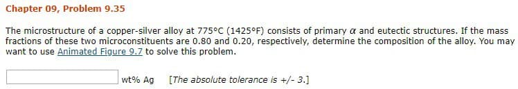 Chapter 09, Problem 9.35
The microstructure of a copper-silver alloy at 775°C (1425°F) consists of primary α and eutectic structures. If the mass
fractions of these two microconstituents are 0.80 and 0.20, respectively, determine the composition of the alloy. You may
want to use Animated Figure 9.7 to solve this problem.
wt% Ag [The absolute tolerance is +/- 3.]
