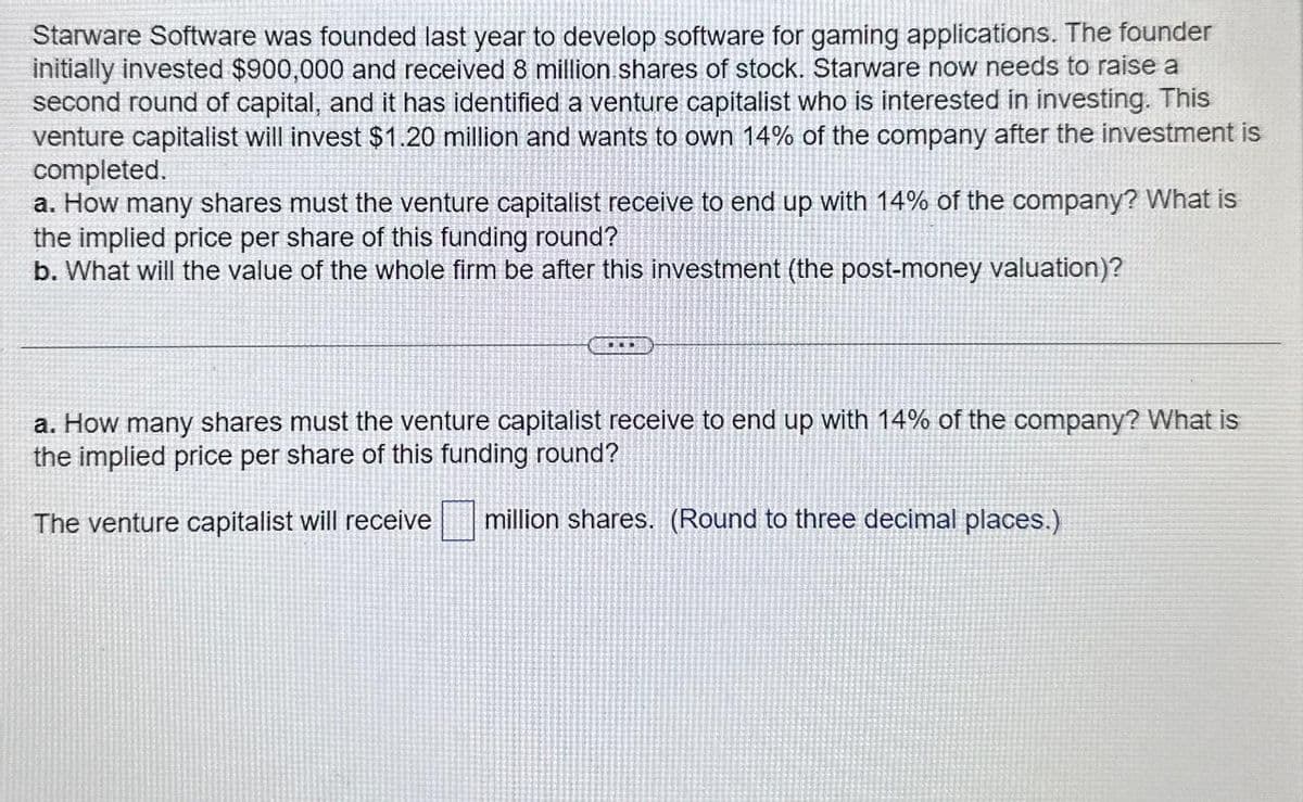 Starware Software was founded last year to develop software for gaming applications. The founder
initially invested $900,000 and received 8 million shares of stock. Starware now needs to raise a
second round of capital, and it has identified a venture capitalist who is interested in investing. This
venture capitalist will invest $1.20 million and wants to own 14% of the company after the investment is
completed.
a. How many shares must the venture capitalist receive to end up with 14% of the company? What is
the implied price per share of this funding round?
b. What will the value of the whole firm be after this investment (the post-money valuation)?
a. How many shares must the venture capitalist receive to end up with 14% of the company? What is
the implied price per share of this funding round?
The venture capitalist will receive million shares. (Round to three decimal places.)