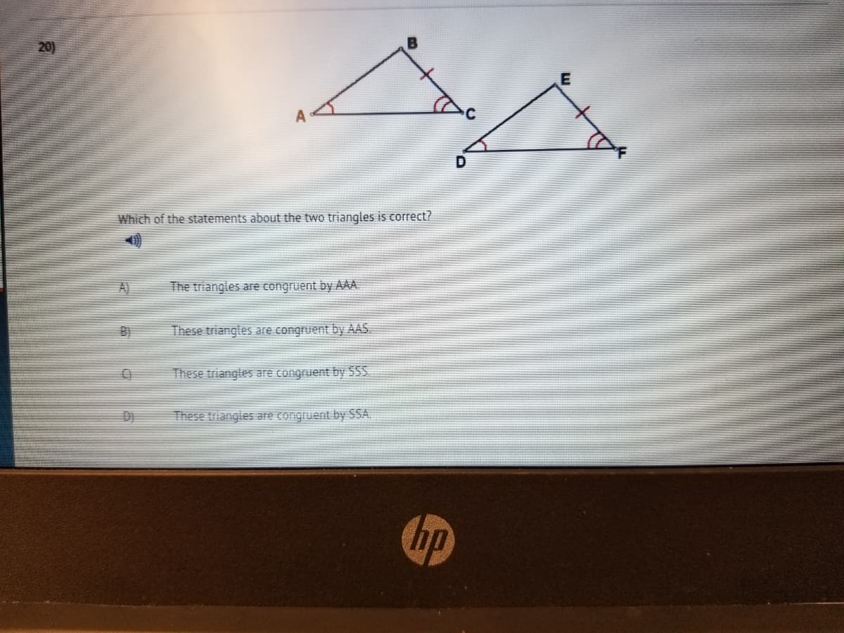 20)
Which of the statements about the two triangles is correct?
A)
The triangles are congruent by AAA
B)
These triangles are congruent by AAS.
These triangles are congruent by S55
These triangles are congruent by SSA.
hp
