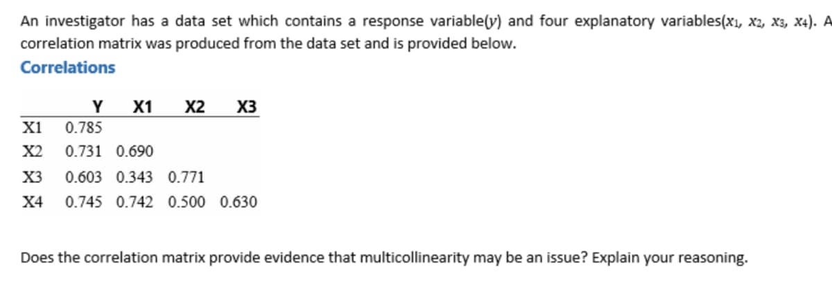 An investigator has a data set which contains a response variable(y) and four explanatory variables(xı, x2, X3, X4). A
correlation matrix was produced from the data set and is provided below.
Correlations
Y
X1
X2
X3
X1
0.785
X2
0.731 0.690
X3
0.603 0.343 0.771
Х4
0.745 0.742 0.500 0.630
Does the correlation matrix provide evidence that multicollinearity may be an issue? Explain your reasoning.
