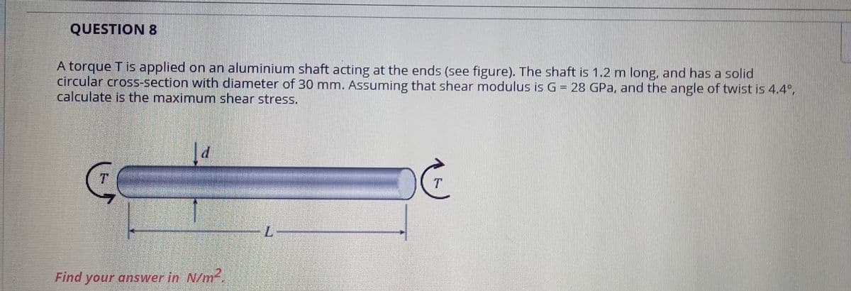 QUESTION 8
A torque T is applied on an aluminium shaft acting at the ends (see figure). The shaft is 1.2 m long, and has a solid
circular cross-section with diameter of 30 mm. Assuming that shear modulus is G= 28 GPa, and the angle of twist is 4.4°,
calculate is the maximum shear stress.
T.
Find your answer in N/m
