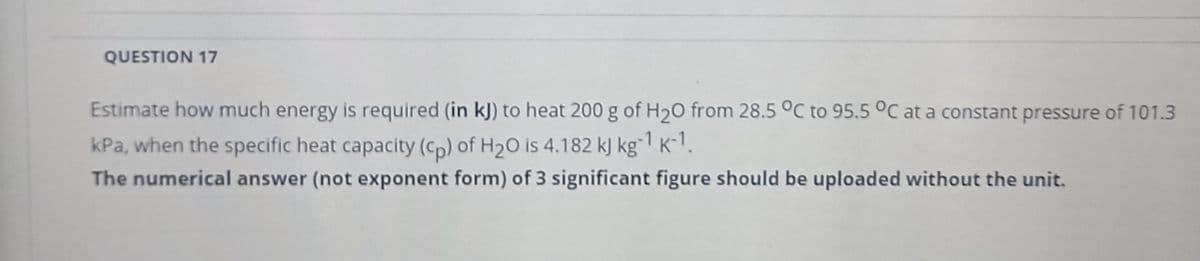 QUESTION 17
Estimate how much energy is required (in kJ) to heat 200 g of H20 from 28.5 °C to 95.5 °C at a constant pressure of 101.3
kPa, when the specific heat capacity (Cp) of H20 is 4.182 kJ kg"1 K-1.
The numerical answer (not exponent form) of 3 significant figure should be uploaded without the unit.
