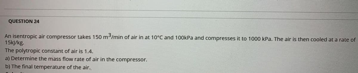 QUESTION 24
An isentropic air compressor takes 150 m/min of air in at 10°C and 100kPa and compresses it to 1000 kPa. The air is then cooled at a rate of
15kJ/kg.
The polytropic constant of air is 1.4.
a) Determine the mass flow rate of air in the compressor.
b) The final temperature of the air.
