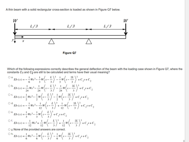 A thin beam with a solid rectangular cross-section is loaded as shown in Figure Q7 below.
W
W
L/3
L/3
L/3
Figure Q7
Which of the following expressions correctly describes the general deflection of the beam with the loading case shown in Figure Q7, where the
constants C1 and C2 are still to be calculated and terms have their usual meaning?
Oa.
Elv(x)--
6.
3
24
24
Od.
Elv(x)=-
6.
12
12
Oe.
Of.
El (x) = -W 4
12
12
Og None of the provided answers are correct.
Oh.
