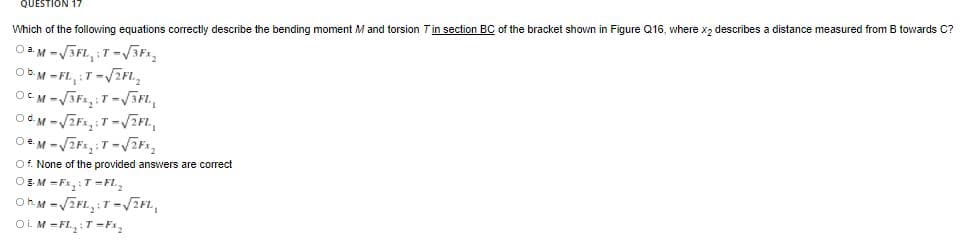 QUESTION 17
Which of the following equations correctly describe the bending moment M and torsion Tin section BC of the bracket shown in Figure Q16, where x2 describes a distance measured from B towards C?
OM -VSFL, :T-ViF,
Ob.M -FL, :T-/EFL,
Of. None of the provided answers are correct
OSM =Fx, :T-FL.
Oi M -FL,:T-F,
