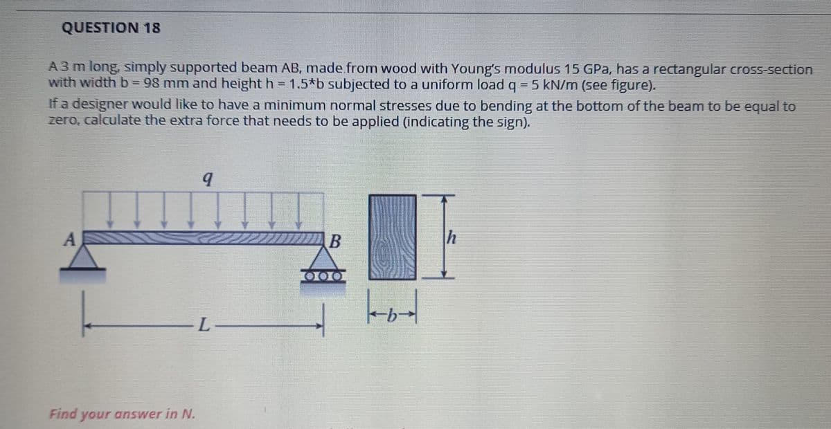 QUESTION 18
A 3 m long, simply supported beam AB, made from wood with Young's modulus 15 GPa, has a rectangular croSS-section
with width b = 98 mm and height h = 1.5*b subjected to a uniform load q = 5 kN/m (see figure).
If a designer would like to have a minimum normal stresses due to bending at the bottom of the beam to be equal to
zero, calculate the extra force that needs to be applied (indicating the sign).
L
Find your answer in N.
