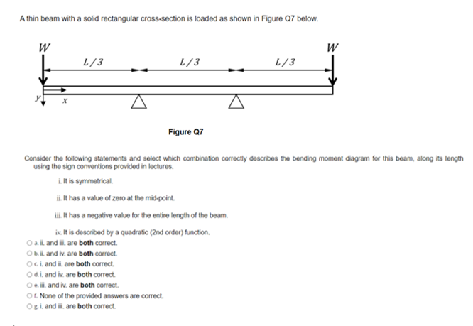 A thin beam with a solid rectangular cross-section is loaded as shown in Figure Q7 below.
L/3
L/3
L/3
Figure Q7
Consider the following statoments and select which combination correctly describes the bending moment diagram for this beam, along its longth
using the sign conventions provided in lectures.
i lt is symmetrical.
ii It has a value of zero at the mid-point.
i. It has a negative value for the entire length of the beam.
iv. It is described by a quadratic (2nd order) function.
O ali and i. are both correct.
Ob.li. and iv. are both correct.
Oci. and i. are both correct.
Od.i. and iv. are both correct.
Oe. li. and iv. are both correct.
O. None of the provided answers are correct.
OBi and i. are both correct.
