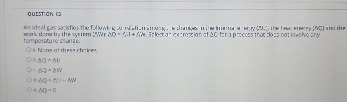 QUESTION 13
An ideal gas satisfies the following correlation among the changes in the internal energy (AU), the heat energy (AQ) and the
work done by the system (AW): AQ = AU + AW. Select an expression of AQ for a process that does not involve any
temperature change.
O a. None of these choices
%3D
Ob.AQ = AU
%3D
OCAQ = AW
%3D
Od. AQ = AU + AW
%3D
Oe AQ = 0
