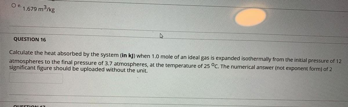 e.
1.679 m3/kg
QUESTION 16
Calculate the heat absorbed by the system (in kj) when 1.0 mole of an ideal gas is expanded isothermally from the initial pressure of 12
atmospheres to the final pressure of 3.7 atmospheres, at the temperature of 25 °C. The numerical answer (not exponent form) of 2
significant figure should be uploaded without the unit.
OUESTION 17
