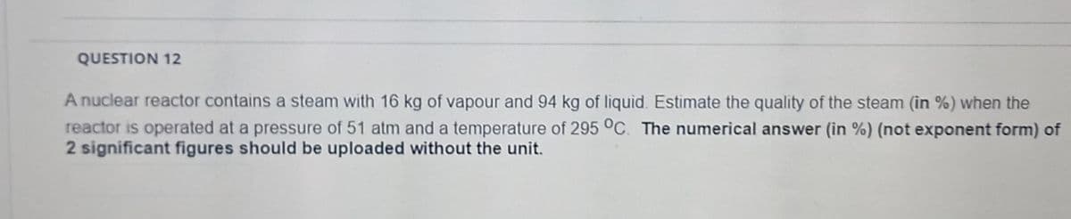 QUESTION 12
A nuclear reactor contains a steam with 16 kg of vapour and 94 kg of liquid. Estimate the quality of the steam (in %) when the
reactor is operated at a pressure of 51 atm and a temperature of 295 °C. The numerical answer (in %) (not exponent form) of
2 significant figures should be uploaded without the unit.
