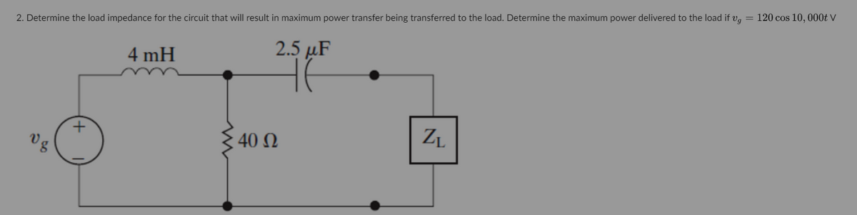 2. Determine the load impedance for the circuit that will result in maximum power transfer being transferred to the load. Determine the maximum power delivered to the load if v₂ = 120 cos 10, 000t V
2.5 μF
v g
4 mH
40 Ω
ZL