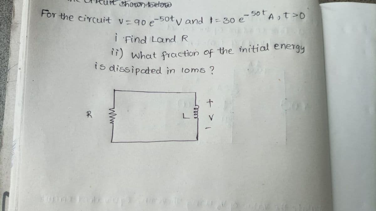 shown below
For the circuit v=90 e -50tv and 1=30 e - 50⁰t A₁ t >0
R
i Find Land R
ii) What fraction of the initial energy
is dissipated in loms ?
www
mom
+