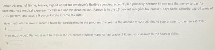 Ramon Alvarez, of Nome, Alaska, signed up for his employer's flexible spending account plan primarily because he can use the money to pay for
unreimbursed medical expenses for himself and his disabled son. Ramon is in the 15 percent marginal tax bracket, pays Social Security payroll taxes of
7.65 percent, and pays a 9 percent state income tax rate.
How much will he save in income taxes by participating in the program this year in the amount of $2,400? Round your answer to the nearest dollar.
$
How much would Ramon save if he was in the 28 percent federal marginal tax bracket? Round your answer to the nearest dollar.
$