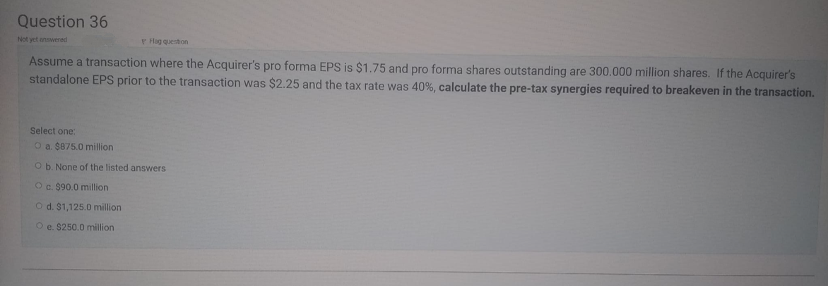 Question 36
Not yet answered
P Flag question
Assume a transaction where the Acquirer's pro forma EPS is $1.75 and pro forma shares outstanding are 300.000 million shares. If the Acquirer's
standalone EPS prior to the transaction was $2.25 and the tax rate was 40%, calculate the pre-tax synergies required to breakeven in the transaction.
Select one:
O a. $875.0 million
O b. None of the listed answers
O c. $90.0 million
O d. $1,125.0 million
O e. $250.0 million