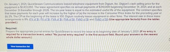 On January 1, 2021, QuickStream Communications leased telephone equipment from Digium, Inc. Digium's cash selling price for the
equipment is $1,433,093. The lease agreement specifies six annual payments of $310,000 beginning December 31, 2021, and at each
December 31 thereafter through 2026. The six-year lease is equal to the estimated useful life of the equipment. The contract specifies
that lease payments for each year will increase by the higher of (a) the increase in the Consumer Price Index for the preceding year or
(b) 2%. The CPI at the beginning of the lease is 100. Digium routinely leases equipment to other firms. The interest rate in these lease
arrangements is 8%. (FV of $1. PV of $1. EVA of $1. PVA of $1. FVAD of $1 and PVAD of $.1) (Use appropriate factor(s) from the tables
provided.)
Required:
Prepare the appropriate journal entries for QuickStream to record the lease at its beginning date of January 1, 2021. (If no entry is
required for a transaction/event, select "No journal entry required" in the first account field. Round your answers to the nearest
whole dollar amount.)
View transaction list