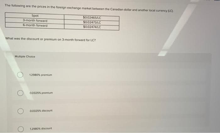 The following are the prices in the foreign exchange market between the Canadian dollar and another local currency (LC).
Spot
3-month forward.
6-month forward
What was the discount or premium on 3-month forward for LC?
Multiple Choice
1.2980% premium
0.0325% premium
0.0325% discount
$0.02465/LC
$0.02473/LC
$0.02474/LC
12980% discount